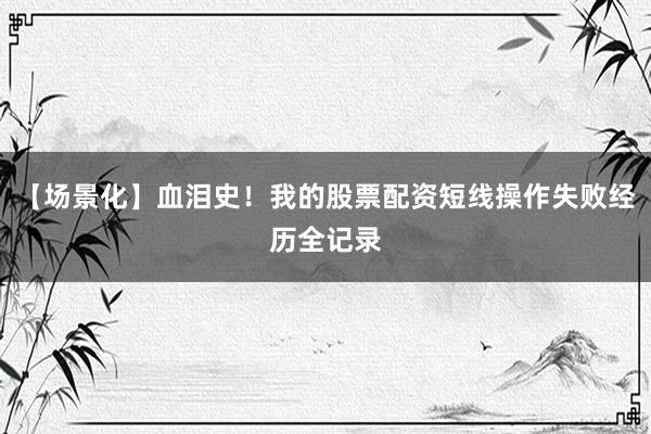 【场景化】血泪史！我的股票配资短线操作失败经历全记录