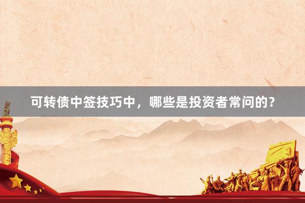 可转债中签技巧中，哪些是投资者常问的？