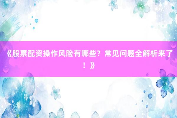 《股票配资操作风险有哪些？常见问题全解析来了！》