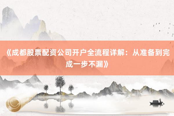 《成都股票配资公司开户全流程详解：从准备到完成一步不漏》