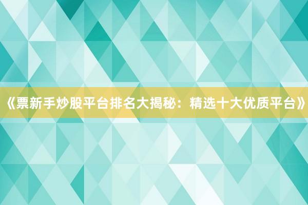 《票新手炒股平台排名大揭秘：精选十大优质平台》
