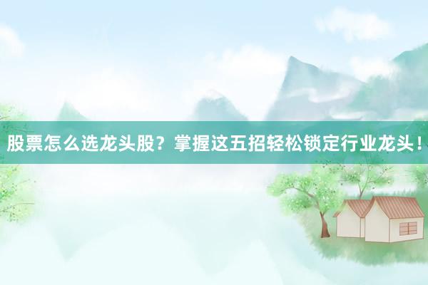 股票怎么选龙头股？掌握这五招轻松锁定行业龙头！
