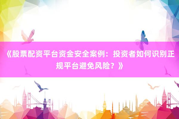 《股票配资平台资金安全案例：投资者如何识别正规平台避免风险？》