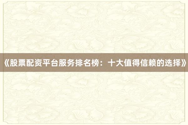 《股票配资平台服务排名榜：十大值得信赖的选择》