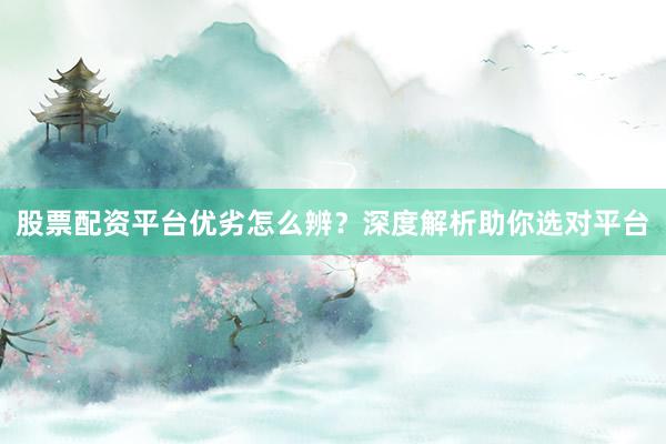 股票配资平台优劣怎么辨？深度解析助你选对平台