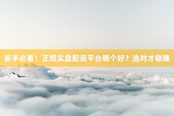 新手必看！正规实盘配资平台哪个好？选对才稳赚