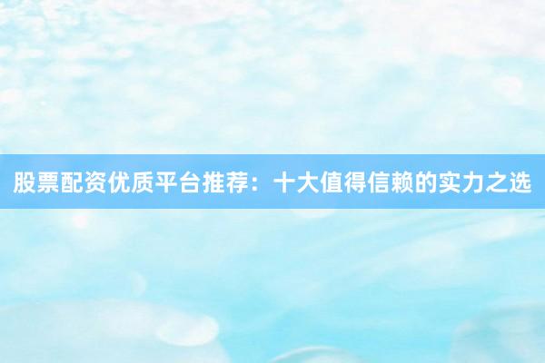 股票配资优质平台推荐:十大值得信赖的实力之选