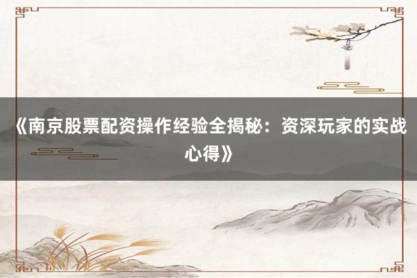 《南京股票配资操作经验全揭秘：资深玩家的实战心得》