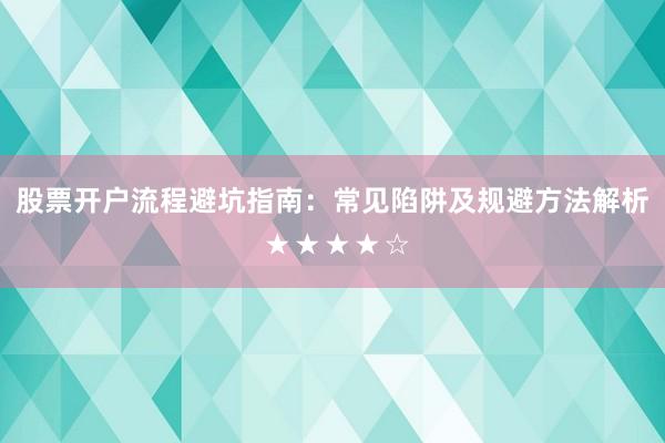 股票开户流程避坑指南：常见陷阱及规避方法解析 ★★★★☆