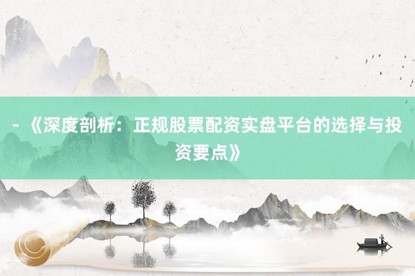 - 《深度剖析：正规股票配资实盘平台的选择与投资要点》
