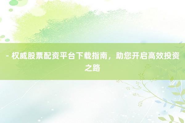 - 权威股票配资平台下载指南,助您开启高效投资之路