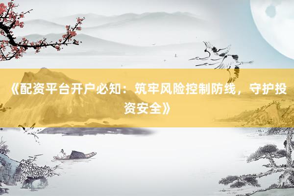 《配资平台开户必知：筑牢风险控制防线，守护投资安全》