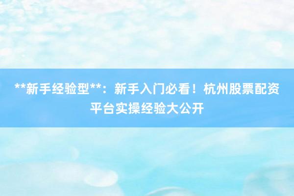 **新手经验型**：新手入门必看！杭州股票配资平台实操经验大公开