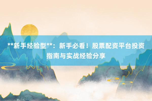 **新手经验型**：新手必看！股票配资平台投资指南与实战经验分享