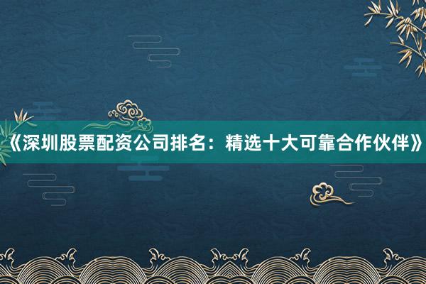 《深圳股票配资公司排名：精选十大可靠合作伙伴》