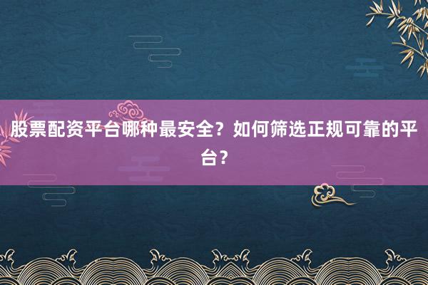 股票配资平台哪种最安全？如何筛选正规可靠的平台？