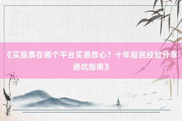 《买股票在哪个平台买最放心？十年股民经验分享避坑指南》