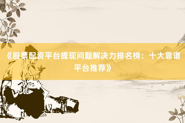 《股票配资平台提现问题解决力排名榜：十大靠谱平台推荐》