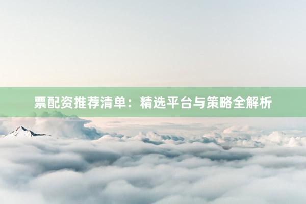 票配资推荐清单:精选平台与策略全解析