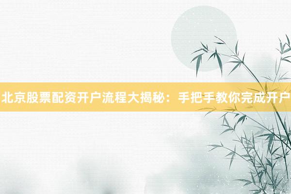 北京股票配资开户流程大揭秘:手把手教你完成开户