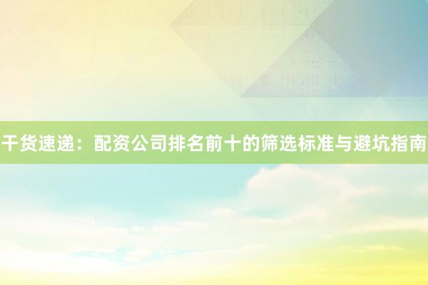 干货速递:配资公司排名前十的筛选标准与避坑指南