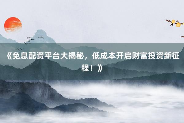 《免息配资平台大揭秘,低成本开启财富投资新征程!》