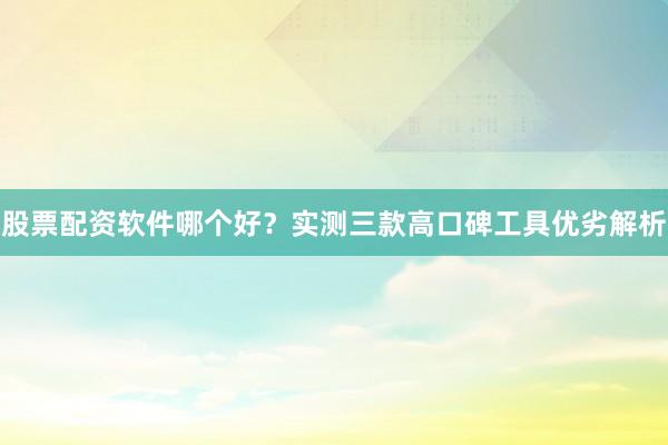 股票配资软件哪个好?实测三款高口碑工具优劣解析