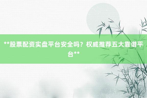 **股票配资实盘平台安全吗？权威推荐五大靠谱平台**