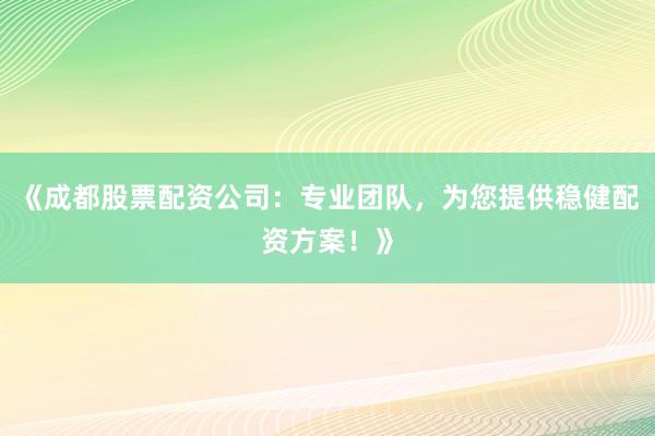 《成都股票配资公司：专业团队，为您提供稳健配资方案！》