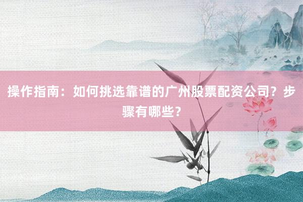 操作指南：如何挑选靠谱的广州股票配资公司？步骤有哪些？