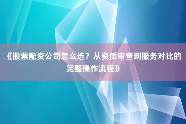 《股票配资公司怎么选？从资质审查到服务对比的完整操作流程》