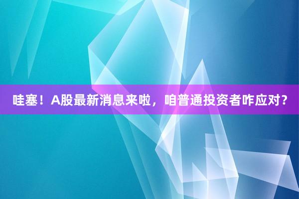 哇塞！A股最新消息来啦，咱普通投资者咋应对？