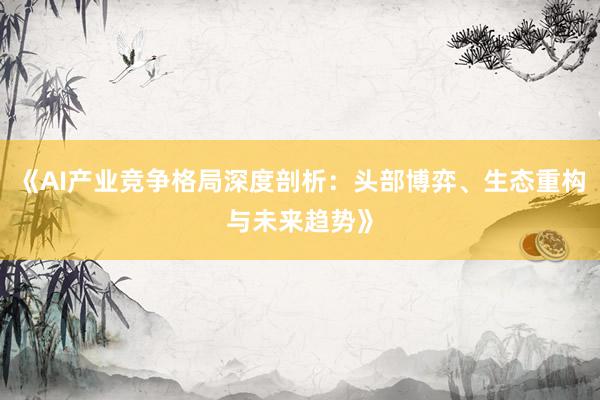 《AI产业竞争格局深度剖析：头部博弈、生态重构与未来趋势》