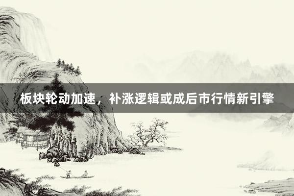 板块轮动加速，补涨逻辑或成后市行情新引擎