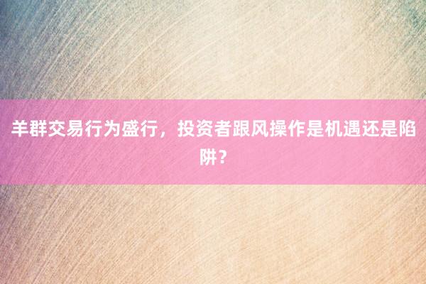 羊群交易行为盛行，投资者跟风操作是机遇还是陷阱？