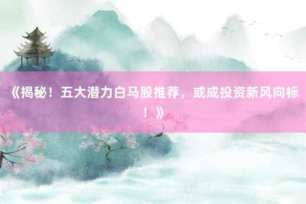 《揭秘！五大潜力白马股推荐，或成投资新风向标！》