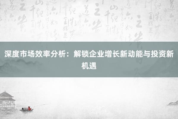 深度市场效率分析：解锁企业增长新动能与投资新机遇