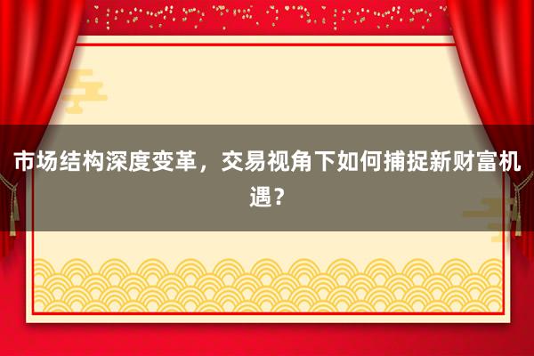 市场结构深度变革，交易视角下如何捕捉新财富机遇？