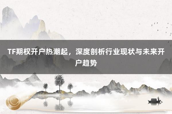 TF期权开户热潮起，深度剖析行业现状与未来开户趋势