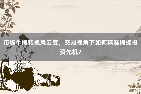 市场牛熊转换风云变，交易视角下如何精准捕捉投资先机？