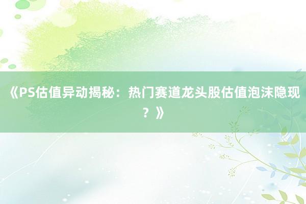 《PS估值异动揭秘:热门赛道龙头股估值泡沫隐现?》