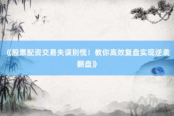 《股票配资交易失误别慌！教你高效复盘实现逆袭翻盘》