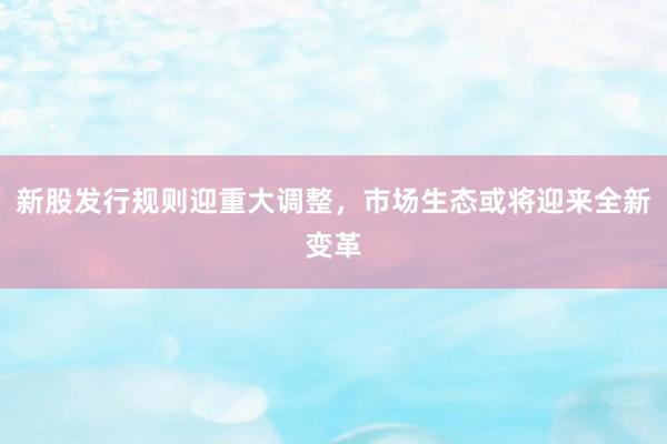 新股发行规则迎重大调整,市场生态或将迎来全新变革