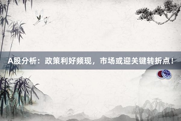 A股分析：政策利好频现，市场或迎关键转折点！