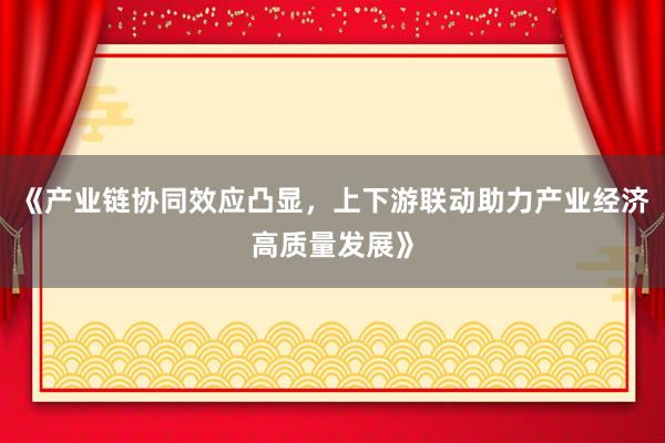 《产业链协同效应凸显，上下游联动助力产业经济高质量发展》