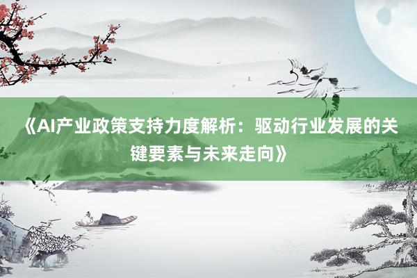 《AI产业政策支持力度解析：驱动行业发展的关键要素与未来走向》