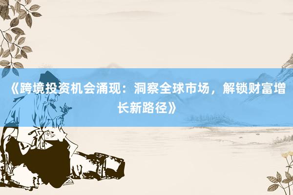《跨境投资机会涌现：洞察全球市场，解锁财富增长新路径》