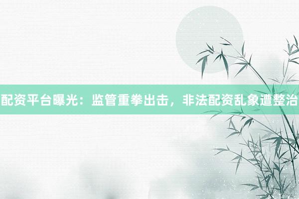 配资平台曝光：监管重拳出击，非法配资乱象遭整治