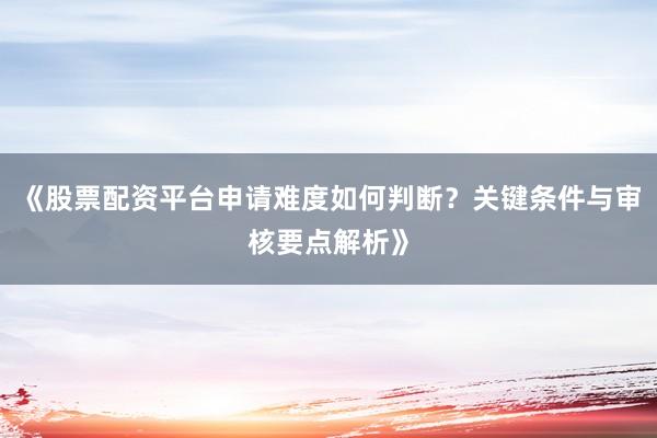 《股票配资平台申请难度如何判断?关键条件与审核要点解析》
