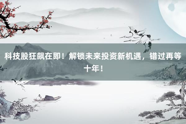 科技股狂飙在即！解锁未来投资新机遇，错过再等十年！